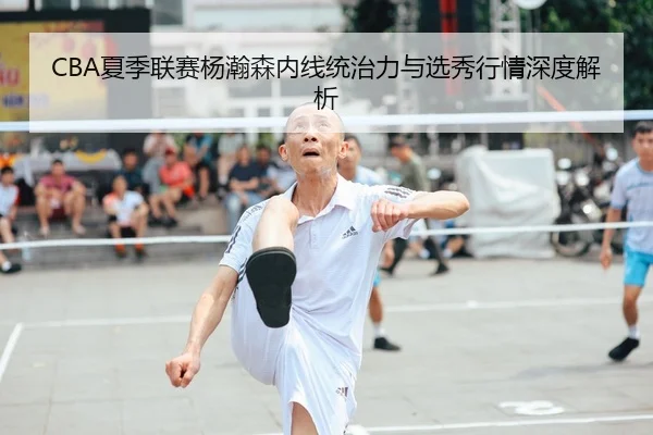 CBA夏季联赛杨瀚森内线统治力与选秀行情深度解析