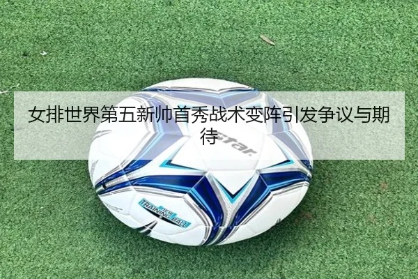 女排世界第五新帅首秀战术变阵引发争议与期待